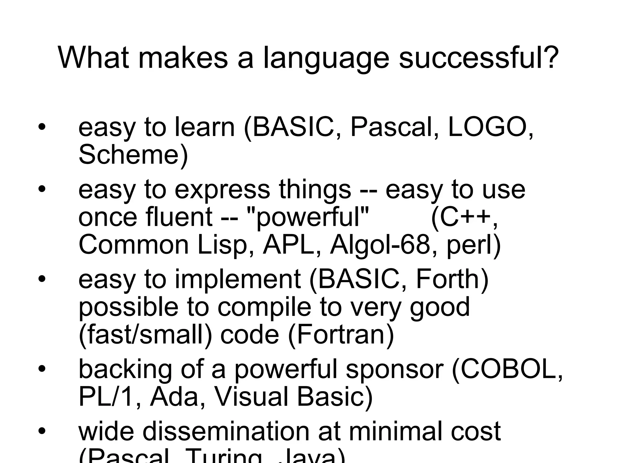 What makes a language successful? easy to learn (BASIC, Pascal, LOGO, Scheme)  easy to express things -- easy to use once fluent -- &quot;powerful&quot;  (C++, Common Lisp, APL, Algol-68, perl)  easy to implement (BASIC, Forth)  possible to compile to very good (fast/small) code (Fortran)  backing of a powerful sponsor (COBOL, PL/1, Ada, Visual Basic)  wide dissemination at minimal cost (Pascal, Turing, Java) 