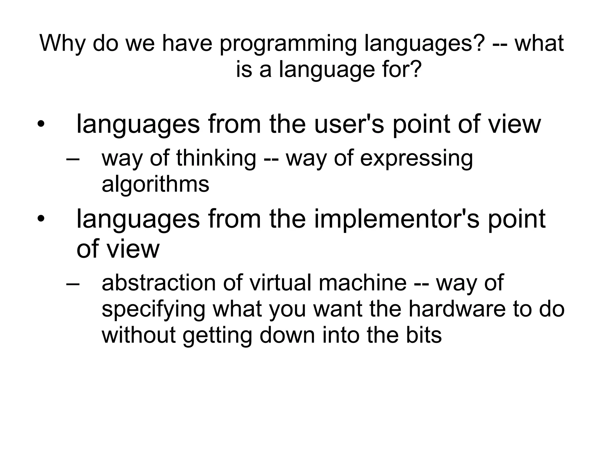 Why do we have programming languages? -- what is a language for? languages from the user's point of view  way of thinking -- way of expressing algorithms  languages from the implementor's point of view abstraction of virtual machine -- way of specifying what you want the hardware to do without getting down into the bits  