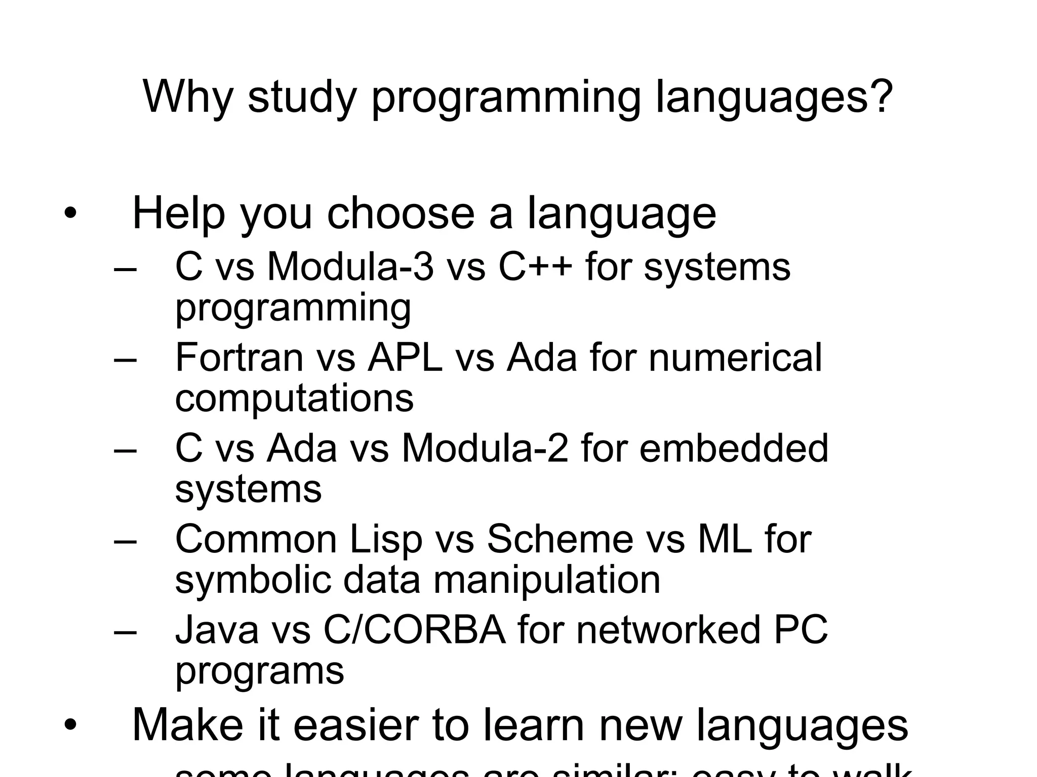 Why study programming languages? Help you choose a language C vs Modula-3 vs C++ for systems programming  Fortran vs APL vs Ada for numerical computations  C vs Ada vs Modula-2 for embedded systems  Common Lisp vs Scheme vs ML for symbolic data manipulation  Java vs C/CORBA for networked PC programs Make it easier to learn new languages some languages are similar; easy to walk down family tree concepts have even more similarity 
