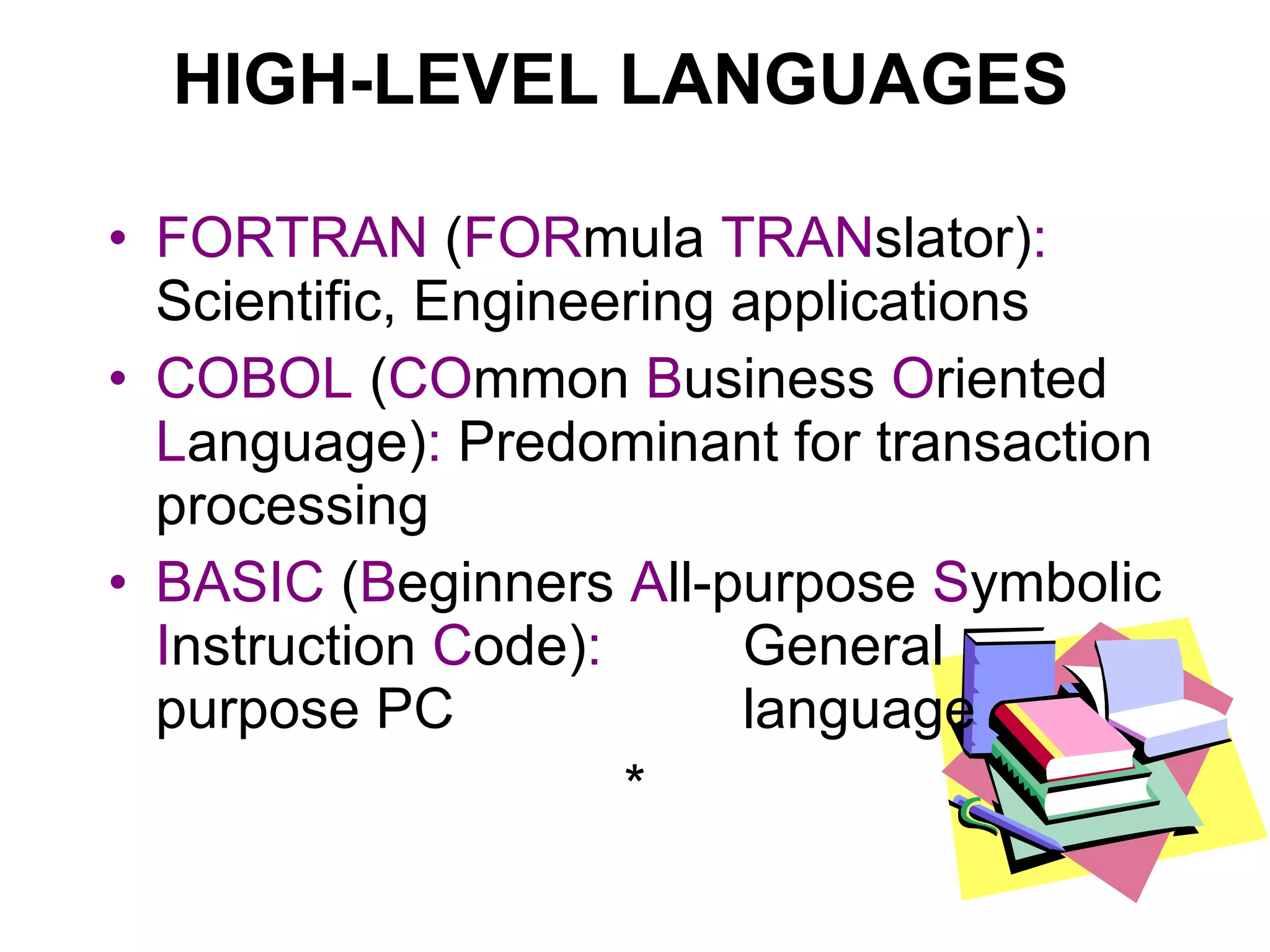 HIGH-LEVEL LANGUAGES FORTRAN  ( FOR mula  TRAN slator) :  Scientific, Engineering applications COBOL  ( CO mmon  B usiness  O riented  L anguage) :  Predominant for transaction processing BASIC  ( B eginners  A ll-purpose  S ymbolic  I nstruction  C ode) :   General purpose PC  language * 