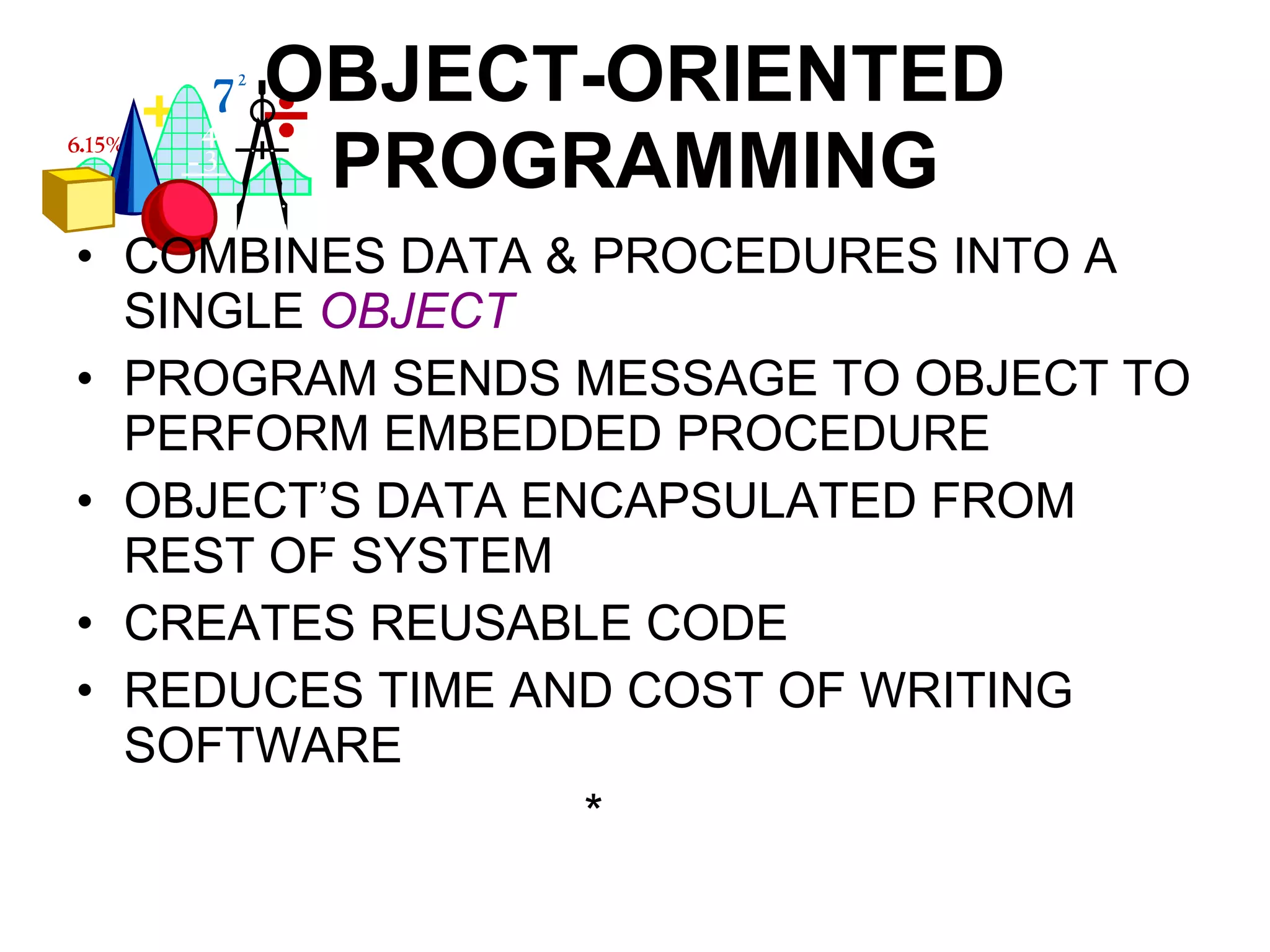 OBJECT-ORIENTED PROGRAMMING COMBINES DATA & PROCEDURES INTO A SINGLE  OBJECT PROGRAM SENDS MESSAGE TO OBJECT TO PERFORM EMBEDDED PROCEDURE OBJECT’S DATA ENCAPSULATED FROM REST OF SYSTEM CREATES REUSABLE CODE REDUCES TIME AND COST OF WRITING SOFTWARE * 
