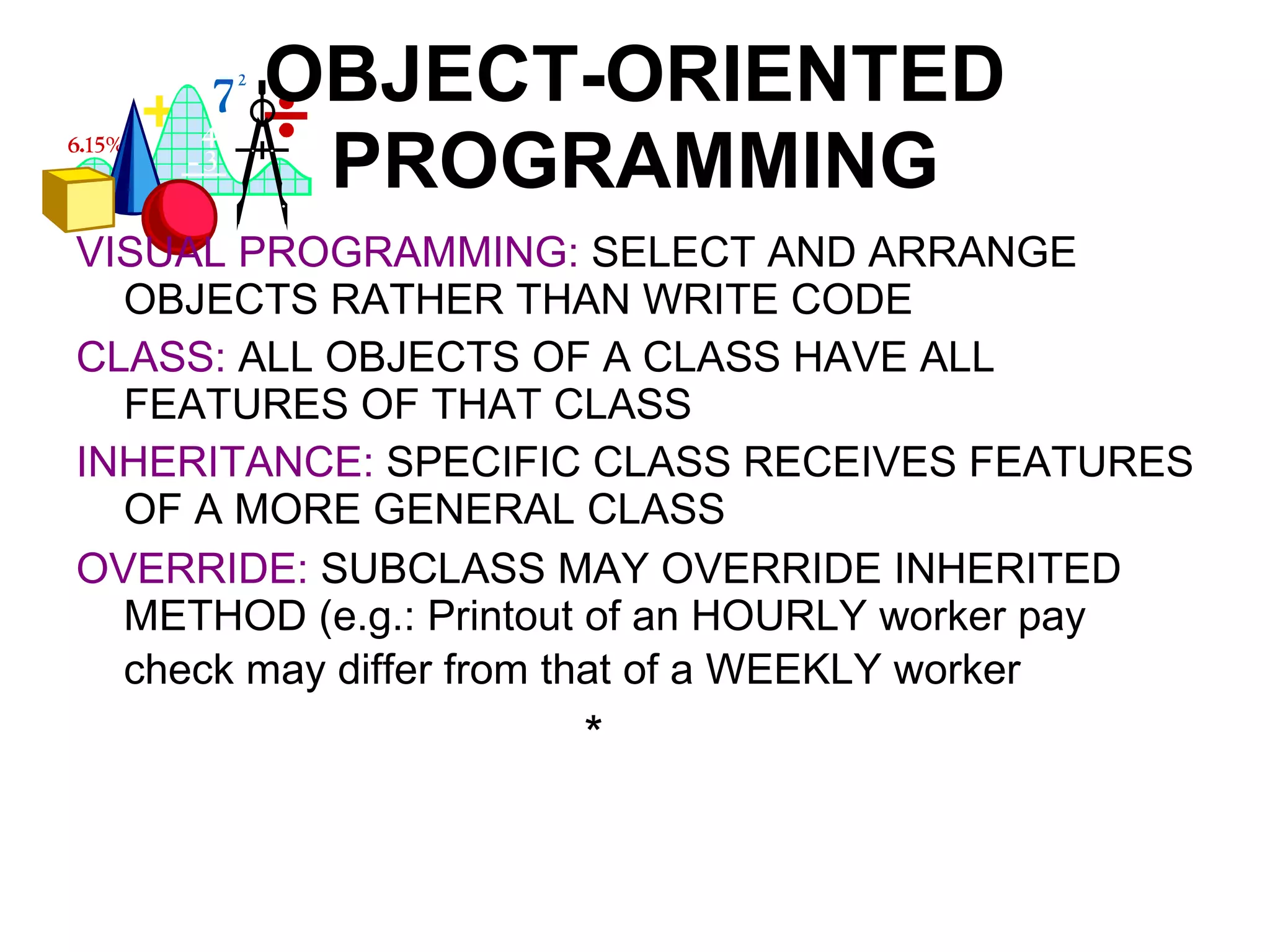OBJECT-ORIENTED PROGRAMMING VISUAL PROGRAMMING:   SELECT AND ARRANGE OBJECTS RATHER THAN WRITE CODE CLASS:   ALL OBJECTS OF A CLASS HAVE ALL FEATURES OF THAT CLASS INHERITANCE:   SPECIFIC CLASS RECEIVES FEATURES OF A MORE GENERAL CLASS OVERRIDE:   SUBCLASS MAY OVERRIDE INHERITED METHOD (e.g.: Printout of an HOURLY worker pay check may differ from that of a WEEKLY worker * 