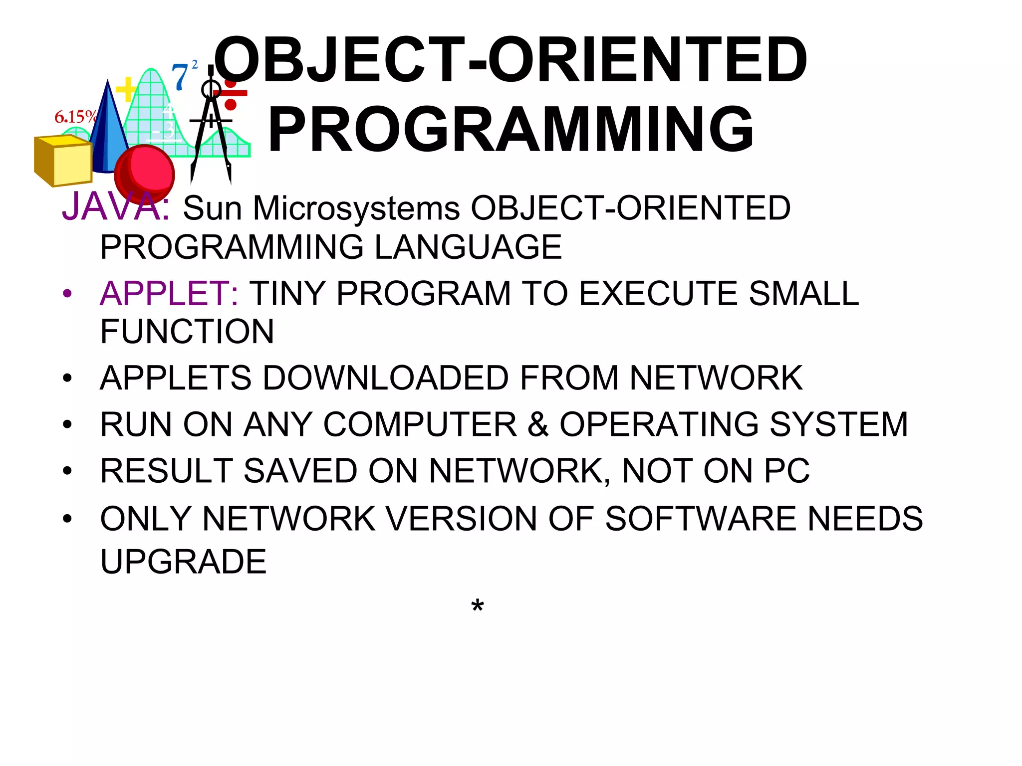 OBJECT-ORIENTED PROGRAMMING JAVA:   Sun Microsystems OBJECT-ORIENTED PROGRAMMING LANGUAGE APPLET:  TINY PROGRAM TO EXECUTE SMALL FUNCTION APPLETS DOWNLOADED FROM NETWORK RUN ON ANY COMPUTER & OPERATING SYSTEM RESULT SAVED ON NETWORK, NOT ON PC ONLY NETWORK VERSION OF SOFTWARE NEEDS UPGRADE * 
