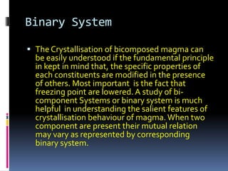 Binary System
 The Crystallisation of bicomposed magma can
be easily understood if the fundamental principle
in kept in mind that, the specific properties of
each constituents are modified in the presence
of others. Most important is the fact that
freezing point are lowered. A study of bi-
component Systems or binary system is much
helpful in understanding the salient features of
crystallisation behaviour of magma. When two
component are present their mutual relation
may vary as represented by corresponding
binary system.
 