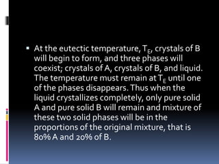 At the eutectic temperature,TE, crystals of B
will begin to form, and three phases will
coexist; crystals of A, crystals of B, and liquid.
The temperature must remain atTE until one
of the phases disappears.Thus when the
liquid crystallizes completely, only pure solid
A and pure solid B will remain and mixture of
these two solid phases will be in the
proportions of the original mixture, that is
80% A and 20% of B.
 