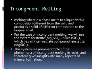 Incongruent Melting
 melting wherein a phase melts to a liquid with a
composition different from the solid and
produces a solid of different composition to the
original solid.
 For the case of incongruent melting, we will use
the system forsterite (Mg2SiO4) - silica (SiO2),
which has an intermediate compound, enstatite
(MgSiO3).
 This system is a prime example of the
phenomena of incongruent melting in rocks, and
therefore gives insights into many aspects of
mineral formation.
 