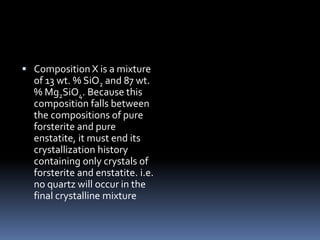  Composition X is a mixture
of 13 wt. % SiO2 and 87 wt.
% Mg2SiO4. Because this
composition falls between
the compositions of pure
forsterite and pure
enstatite, it must end its
crystallization history
containing only crystals of
forsterite and enstatite. i.e.
no quartz will occur in the
final crystalline mixture
 