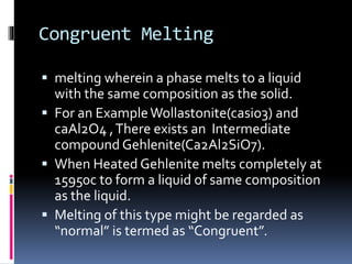 Congruent Melting
 melting wherein a phase melts to a liquid
with the same composition as the solid.
 For an ExampleWollastonite(casio3) and
caAl2O4 ,There exists an Intermediate
compound Gehlenite(Ca2Al2SiO7).
 When Heated Gehlenite melts completely at
15950c to form a liquid of same composition
as the liquid.
 Melting of this type might be regarded as
“normal” is termed as “Congruent”.
 
