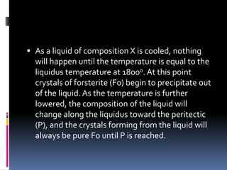  As a liquid of composition X is cooled, nothing
will happen until the temperature is equal to the
liquidus temperature at 1800o. At this point
crystals of forsterite (Fo) begin to precipitate out
of the liquid. As the temperature is further
lowered, the composition of the liquid will
change along the liquidus toward the peritectic
(P), and the crystals forming from the liquid will
always be pure Fo until P is reached.
 