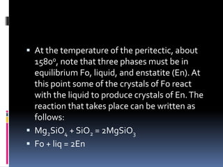  At the temperature of the peritectic, about
1580o, note that three phases must be in
equilibrium Fo, liquid, and enstatite (En). At
this point some of the crystals of Fo react
with the liquid to produce crystals of En.The
reaction that takes place can be written as
follows:
 Mg2SiO4 + SiO2 = 2MgSiO3
 Fo + liq = 2En
 
