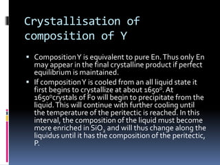 Crystallisation of
composition of Y
 CompositionY is equivalent to pure En.Thus only En
may appear in the final crystalline product if perfect
equilibrium is maintained.
 If compositionY is cooled from an all liquid state it
first begins to crystallize at about 1650o. At
1650ocrystals of Fo will begin to precipitate from the
liquid.This will continue with further cooling until
the temperature of the peritectic is reached. In this
interval, the composition of the liquid must become
more enriched in SiO2 and will thus change along the
liquidus until it has the composition of the peritectic,
P.
 