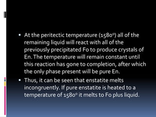  At the peritectic temperature (1580o) all of the
remaining liquid will react with all of the
previously precipitated Fo to produce crystals of
En.The temperature will remain constant until
this reaction has gone to completion, after which
the only phase present will be pure En.
 Thus, it can be seen that enstatite melts
incongruently. If pure enstatite is heated to a
temperature of 1580o it melts to Fo plus liquid.
 