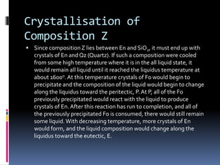 Crystallisation of
Composition Z
 Since compositionZ lies between En and SiO2, it must end up with
crystals of En and Qz (Quartz). If such a composition were cooled
from some high temperature where it is in the all liquid state, it
would remain all liquid until it reached the liquidus temperature at
about 1600o.At this temperature crystals of Fo would begin to
precipitate and the composition of the liquid would begin to change
along the liquidus toward the peritectic, P.At P, all of the Fo
previously precipitated would react with the liquid to produce
crystals of En.After this reaction has run to completion, and all of
the previously precipitated Fo is consumed, there would still remain
some liquid.With decreasing temperature, more crystals of En
would form, and the liquid composition would change along the
liquidus toward the eutectic, E.
 