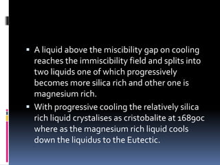  A liquid above the miscibility gap on cooling
reaches the immiscibility field and splits into
two liquids one of which progressively
becomes more silica rich and other one is
magnesium rich.
 With progressive cooling the relatively silica
rich liquid crystalises as cristobalite at 16890c
where as the magnesium rich liquid cools
down the liquidus to the Eutectic.
 