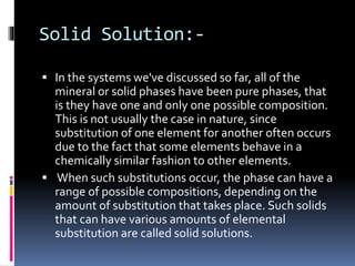 Solid Solution:-
 In the systems we've discussed so far, all of the
mineral or solid phases have been pure phases, that
is they have one and only one possible composition.
This is not usually the case in nature, since
substitution of one element for another often occurs
due to the fact that some elements behave in a
chemically similar fashion to other elements.
 When such substitutions occur, the phase can have a
range of possible compositions, depending on the
amount of substitution that takes place. Such solids
that can have various amounts of elemental
substitution are called solid solutions.
 