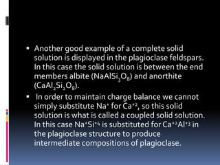  Another good example of a complete solid
solution is displayed in the plagioclase feldspars.
In this case the solid solution is between the end
members albite (NaAlSi3O8) and anorthite
(CaAl2Si2O8).
 In order to maintain charge balance we cannot
simply substitute Na+ for Ca+2, so this solid
solution is what is called a coupled solid solution.
In this case Na+Si+4 is substituted for Ca+2Al+3 in
the plagioclase structure to produce
intermediate compositions of plagioclase.
 
