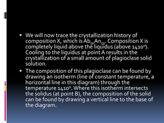  We will now trace the crystallization history of
composition X, which is Ab50An50. Composition X is
completely liquid above the liquidus (above 1410o).
Cooling to the liquidus at point A results in the
crystallization of a small amount of plagioclase solid
solution.
 The composition of this plagioclase can be found by
drawing an isotherm (line of constant temperature, a
horizontal line in this diagram) through the
temperature 1410o.Where this isotherm intersects
the solidus (at point B), the composition of the solid
can be found by drawing a vertical line to the base of
the diagram.
 