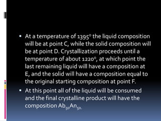  At a temperature of 1395o the liquid composition
will be at point C, while the solid composition will
be at point D. Crystallization proceeds until a
temperature of about 1220o, at which point the
last remaining liquid will have a composition at
E, and the solid will have a composition equal to
the original starting composition at point F.
 At this point all of the liquid will be consumed
and the final crystalline product will have the
composition Ab50An50.
 
