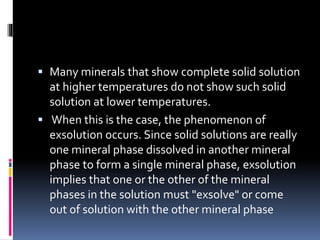  Many minerals that show complete solid solution
at higher temperatures do not show such solid
solution at lower temperatures.
 When this is the case, the phenomenon of
exsolution occurs. Since solid solutions are really
one mineral phase dissolved in another mineral
phase to form a single mineral phase, exsolution
implies that one or the other of the mineral
phases in the solution must "exsolve" or come
out of solution with the other mineral phase
 