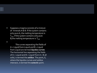  Suppose a magma consists of a mixture
of minerals A & B. If the system contains
only pure A, the melting temperature is
TmA. If the system contains only pure
B,the melting temperature is TmB

The curves separating the fields of
A + Liquid from Liquid and B + Liquid
from Liquid are termed liquidus curves.
The horizontal line separating the fields
of A + Liquid and B + Liquid from A + B all
solid, is termed the solidus.The point, E,
where the liquidus curves and solidus
intersect, is termed the eutectic point.
 