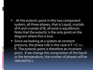  . At the eutectic point in this two component
system, all three phases, that is Liquid, crystals
of A and crystals of B, all exist in equilibrium.
Note that the eutectic is the only point on the
diagram where this is true .
 Since we looking at a system at constant
pressure, the phase rule in this case is F = C +1 -
P. The eutectic point is therefore an invariant
point. If we change the composition of the liquid
or the temperature, the number of phases will be
reduced to 2 .
 