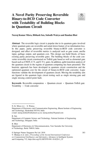 A Novel Parity Preserving Reversible
Binary-to-BCD Code Converter
with Testability of Building Blocks
in Quantum Circuit
Neeraj Kumar Misra, Bibhash Sen, Subodh Wairya and Bandan Bhoi
Abstract The reversible logic circuit is popular due to its quantum gates involved
where quantum gates are reversible and noted down feature of no information loss.
In this paper, parity preserving reversible binary-to-BCD code converter is
designed, and effect of reversible metrics is analyzed such as gate count, ancilla
input, garbage output, and quantum cost. This design can build blocks of basic
existing parity preserving reversible gates. The building blocks of the code con-
verter reversible circuit constructed on Toffoli gate based as well as elemental gate
based such as CNOT, C-V, and C-V+ gates. In addition, qubit transition analysis of
the quantum circuit in the regime of quantum computing has been presented. The
heuristic approach has been developed in quantum circuit construction and the
optimized quantum cost for the circuit of binary-to-BCD code converter. Logic
functions validate the development of quantum circuit. Moving the testability aim
are ﬁgured in the quantum logic circuit testing such as single missing gate and
single missing control point fault.
Keywords Reversible computation ⋅ Quantum circuit ⋅ Quantum Toffoli gate
Testability ⋅ Code converter
N. K. Misra (✉) ⋅ S. Wairya
Department of Electronics and Communication Engineering, Bharat Institute of Engineering
and Technology, Hyderabad 501510, India
e-mail: neeraj.mishra@ietlucknow.ac.in; neeraj.mishra3@gmail.com
B. Sen
Department of Computer Science and Technology, National Institute of Engineering
and Technology, Durgapur, India
B. Bhoi
Department of Electronics & Telecommunication, Veer Surendra Sai University
of Technology, Burla 768018, India
© Springer Nature Singapore Pte Ltd. 2018
V. Bhateja et al. (eds.), Proceedings of the Second International Conference
on Computational Intelligence and Informatics, Advances in Intelligent Systems
and Computing 712, https://doi.org/10.1007/978-981-10-8228-3_35
383
 