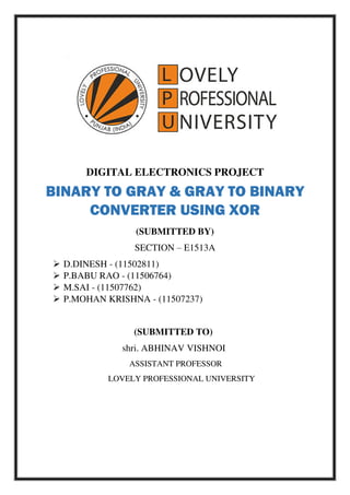 DIGITAL ELECTRONICS PROJECT
BINARY TO GRAY & GRAY TO BINARY
CONVERTER USING XOR
(SUBMITTED BY)
SECTION – E1513A
 D.DINESH - (11502811)
 P.BABU RAO - (11506764)
 M.SAI - (11507762)
 P.MOHAN KRISHNA - (11507237)
(SUBMITTED TO)
shri. ABHINAV VISHNOI
ASSISTANT PROFESSOR
LOVELY PROFESSIONAL UNIVERSITY
 