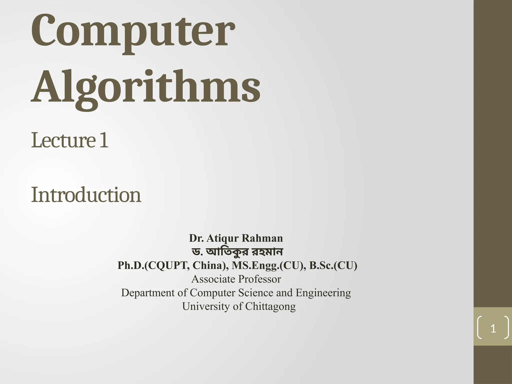 1
Computer
Algorithms
Lecture 1
Introduction
Dr. Atiqur Rahman
ড. আতিক
ু র রহমান
Ph.D.(CQUPT, China), MS.Engg.(CU), B.Sc.(CU)
Associate Professor
Department of Computer Science and Engineering
University of Chittagong
 