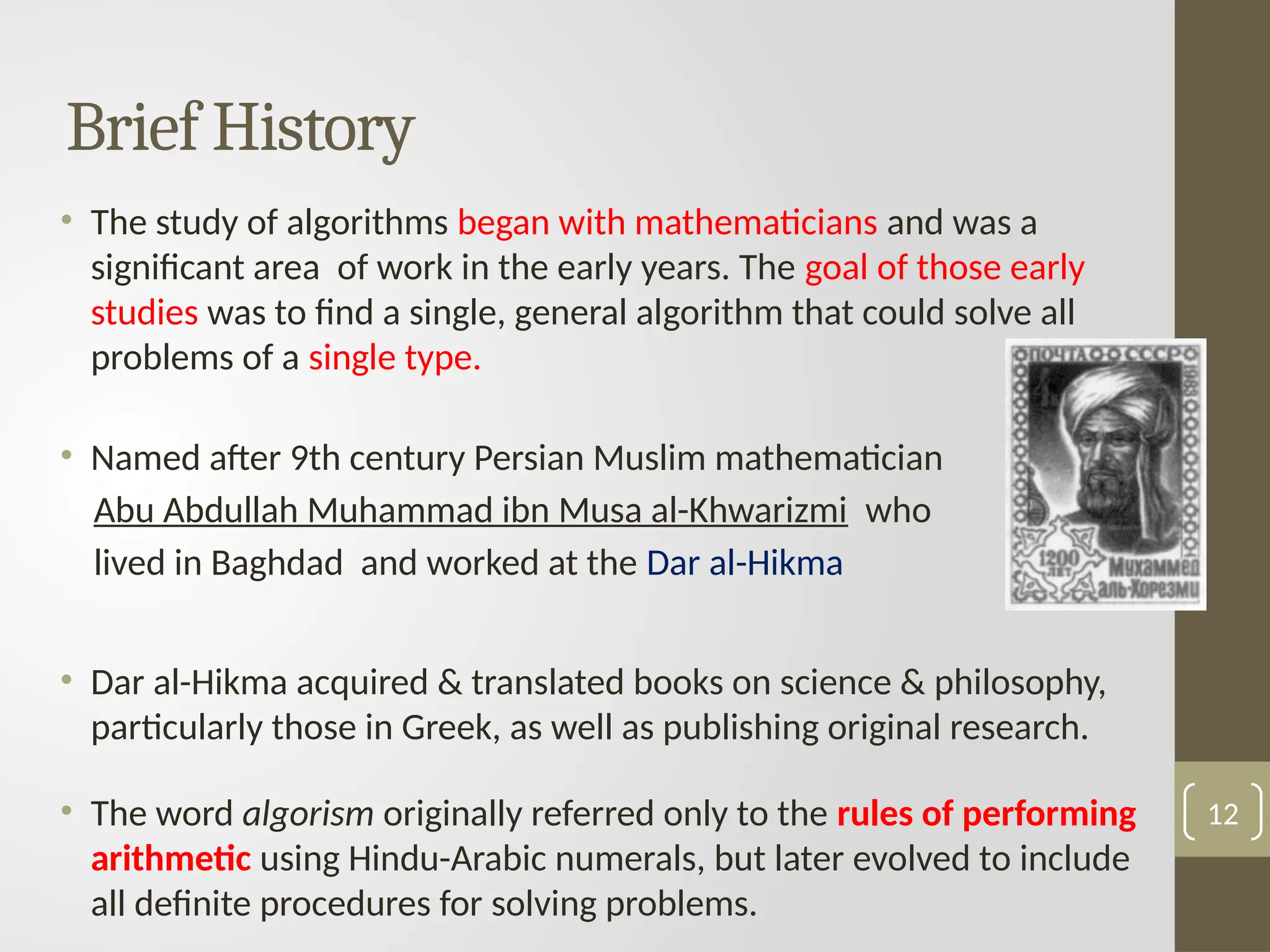 • The study of algorithms began with mathematicians and was a
significant area of work in the early years. The goal of those early
studies was to find a single, general algorithm that could solve all
problems of a single type.
• Named after 9th century Persian Muslim mathematician
Abu Abdullah Muhammad ibn Musa al-Khwarizmi who
lived in Baghdad and worked at the Dar al-Hikma
• Dar al-Hikma acquired & translated books on science & philosophy,
particularly those in Greek, as well as publishing original research.
• The word algorism originally referred only to the rules of performing
arithmetic using Hindu-Arabic numerals, but later evolved to include
all definite procedures for solving problems.
12
Brief History
 