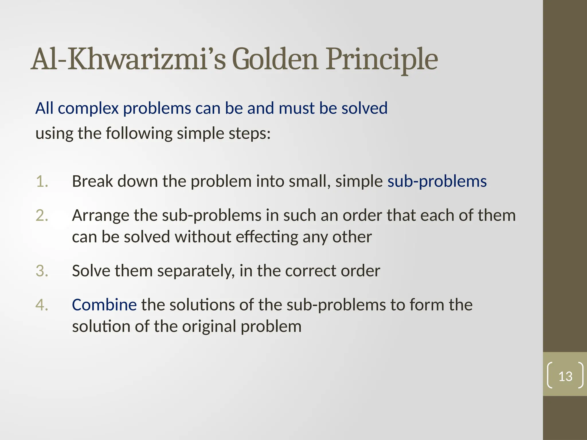 Al-Khwarizmi’s Golden Principle
All complex problems can be and must be solved
using the following simple steps:
1. Break down the problem into small, simple sub-problems
2. Arrange the sub-problems in such an order that each of them
can be solved without effecting any other
3. Solve them separately, in the correct order
4. Combine the solutions of the sub-problems to form the
solution of the original problem
13
 