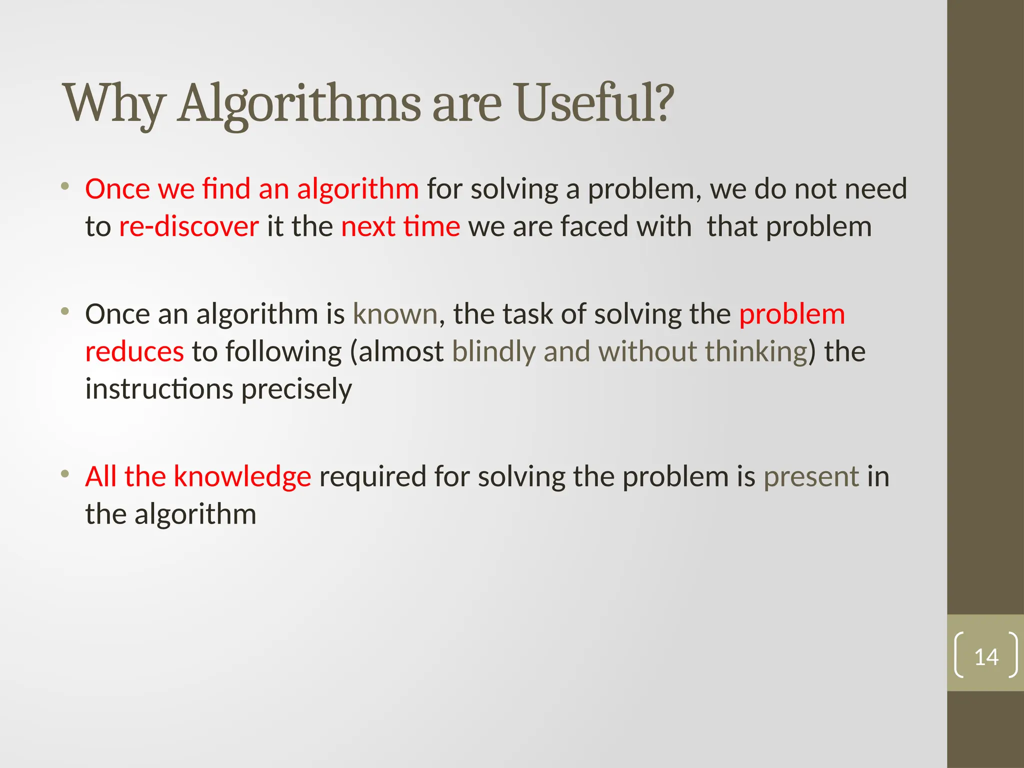 Why Algorithms are Useful?
• Once we find an algorithm for solving a problem, we do not need
to re-discover it the next time we are faced with that problem
• Once an algorithm is known, the task of solving the problem
reduces to following (almost blindly and without thinking) the
instructions precisely
• All the knowledge required for solving the problem is present in
the algorithm
14
 