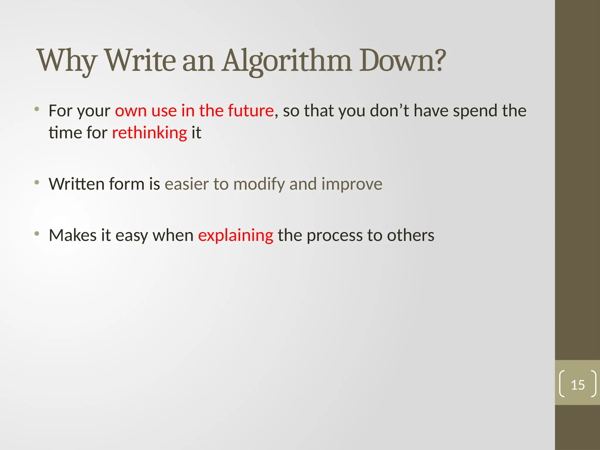 Why Write an Algorithm Down?
• For your own use in the future, so that you don’t have spend the
time for rethinking it
• Written form is easier to modify and improve
• Makes it easy when explaining the process to others
15
 