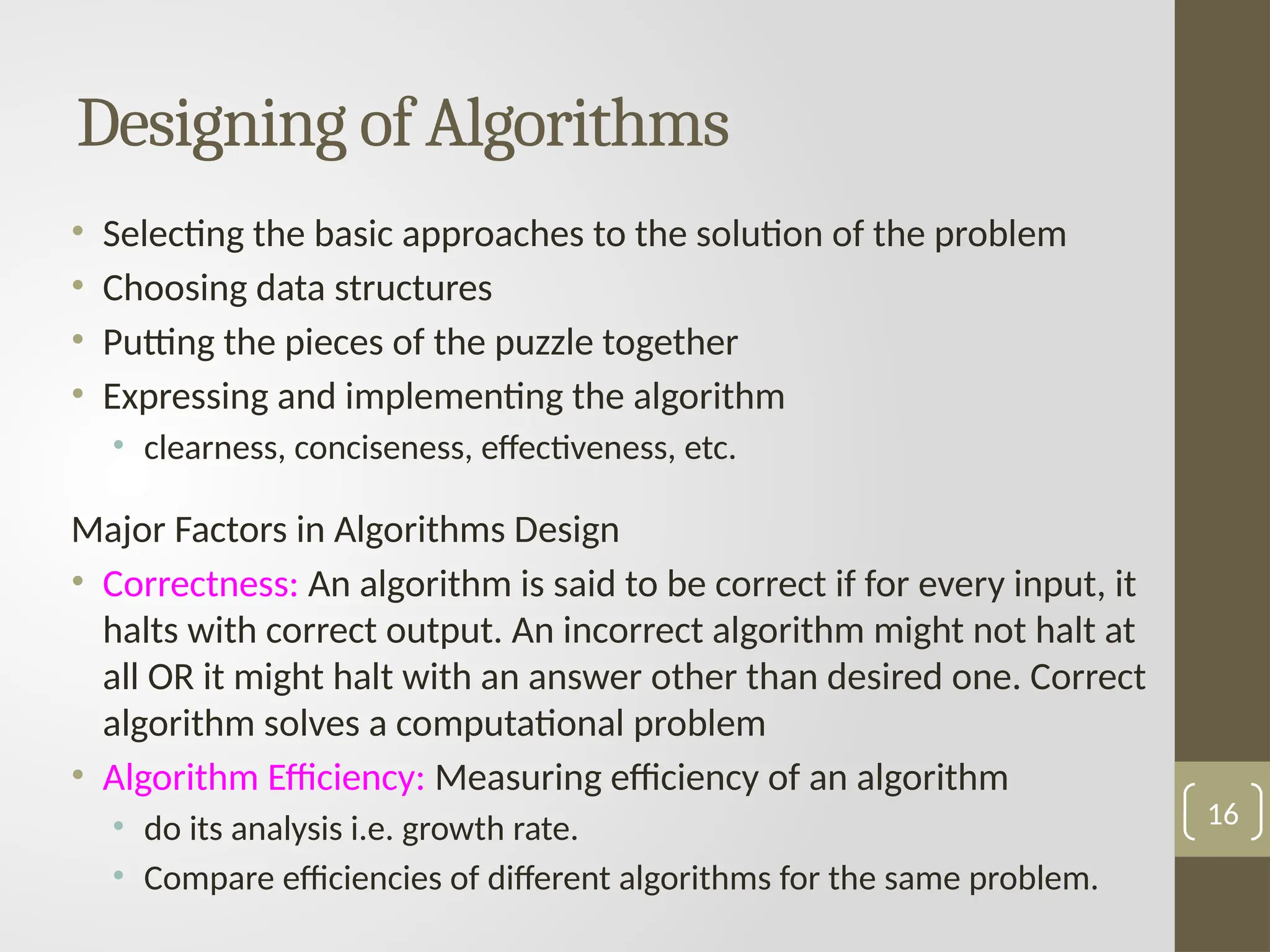 Designing of Algorithms
• Selecting the basic approaches to the solution of the problem
• Choosing data structures
• Putting the pieces of the puzzle together
• Expressing and implementing the algorithm
• clearness, conciseness, effectiveness, etc.
Major Factors in Algorithms Design
• Correctness: An algorithm is said to be correct if for every input, it
halts with correct output. An incorrect algorithm might not halt at
all OR it might halt with an answer other than desired one. Correct
algorithm solves a computational problem
• Algorithm Efficiency: Measuring efficiency of an algorithm
• do its analysis i.e. growth rate.
• Compare efficiencies of different algorithms for the same problem.
16
 