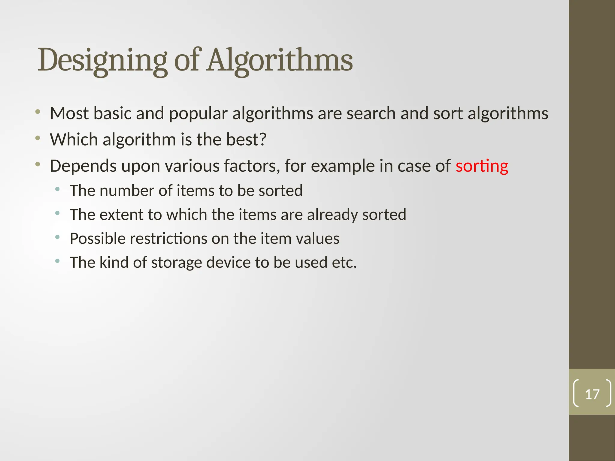 Designing of Algorithms
• Most basic and popular algorithms are search and sort algorithms
• Which algorithm is the best?
• Depends upon various factors, for example in case of sorting
• The number of items to be sorted
• The extent to which the items are already sorted
• Possible restrictions on the item values
• The kind of storage device to be used etc.
17
 