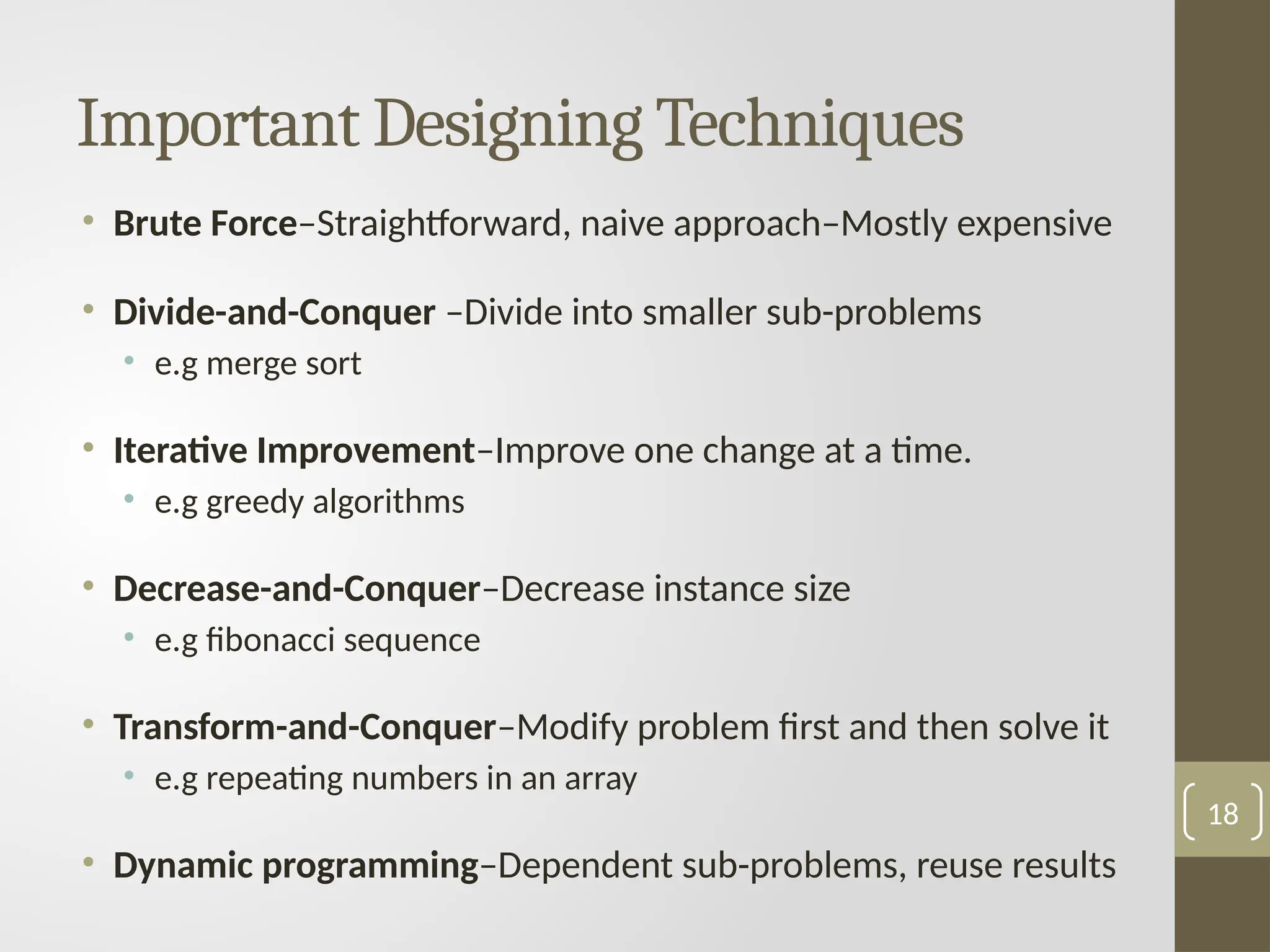 Important Designing Techniques
• Brute Force–Straightforward, naive approach–Mostly expensive
• Divide-and-Conquer –Divide into smaller sub-problems
• e.g merge sort
• Iterative Improvement–Improve one change at a time.
• e.g greedy algorithms
• Decrease-and-Conquer–Decrease instance size
• e.g fibonacci sequence
• Transform-and-Conquer–Modify problem first and then solve it
• e.g repeating numbers in an array
• Dynamic programming–Dependent sub-problems, reuse results
18
 