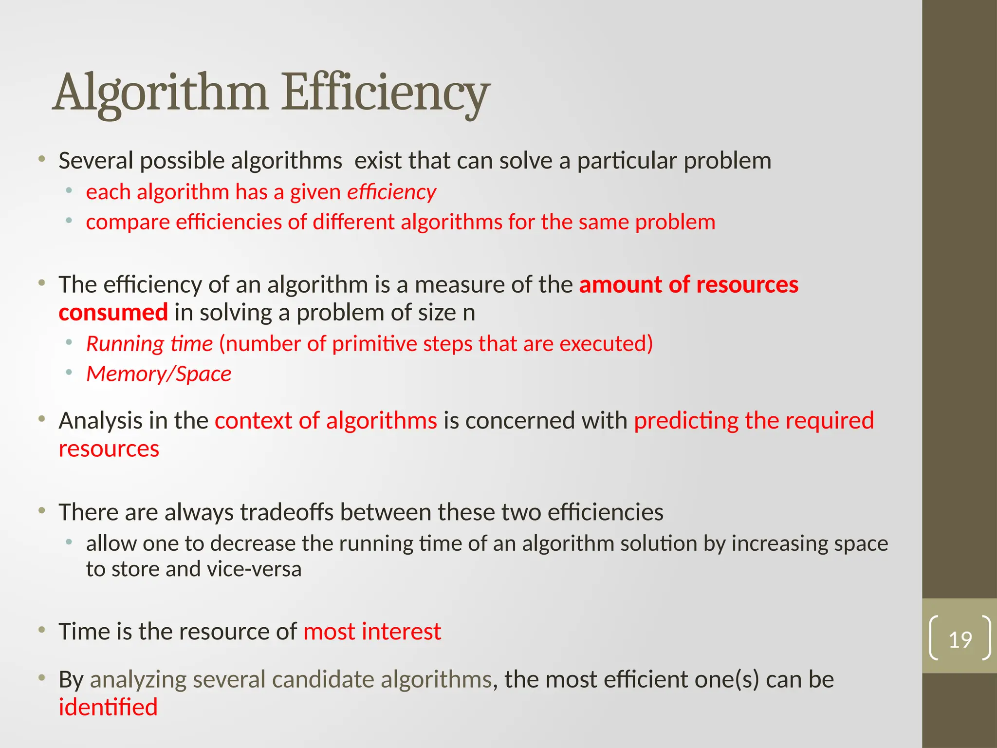 Algorithm Efficiency
• Several possible algorithms exist that can solve a particular problem
• each algorithm has a given efficiency
• compare efficiencies of different algorithms for the same problem
• The efficiency of an algorithm is a measure of the amount of resources
consumed in solving a problem of size n
• Running time (number of primitive steps that are executed)
• Memory/Space
• Analysis in the context of algorithms is concerned with predicting the required
resources
• There are always tradeoffs between these two efficiencies
• allow one to decrease the running time of an algorithm solution by increasing space
to store and vice-versa
• Time is the resource of most interest
• By analyzing several candidate algorithms, the most efficient one(s) can be
identified
19
 
