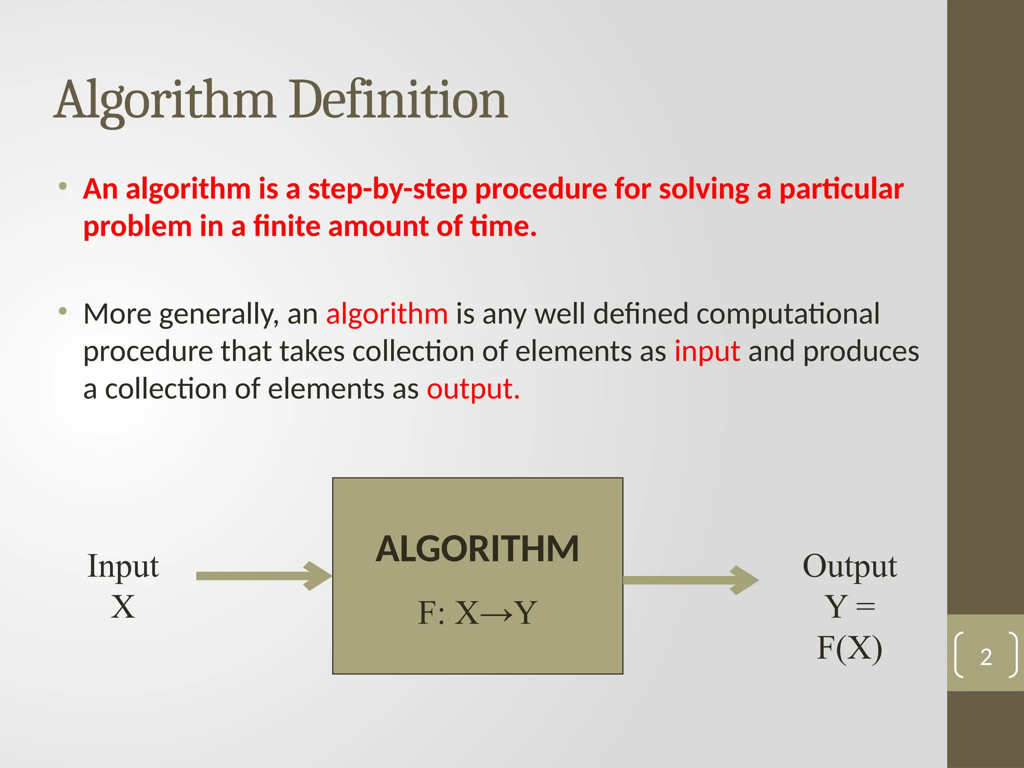 Algorithm Definition
• An algorithm is a step-by-step procedure for solving a particular
problem in a finite amount of time.
• More generally, an algorithm is any well defined computational
procedure that takes collection of elements as input and produces
a collection of elements as output.
2
Input
X
Some mysterious
processing
Output
Y =
F(X)
ALGORITHM
F: X→Y
 