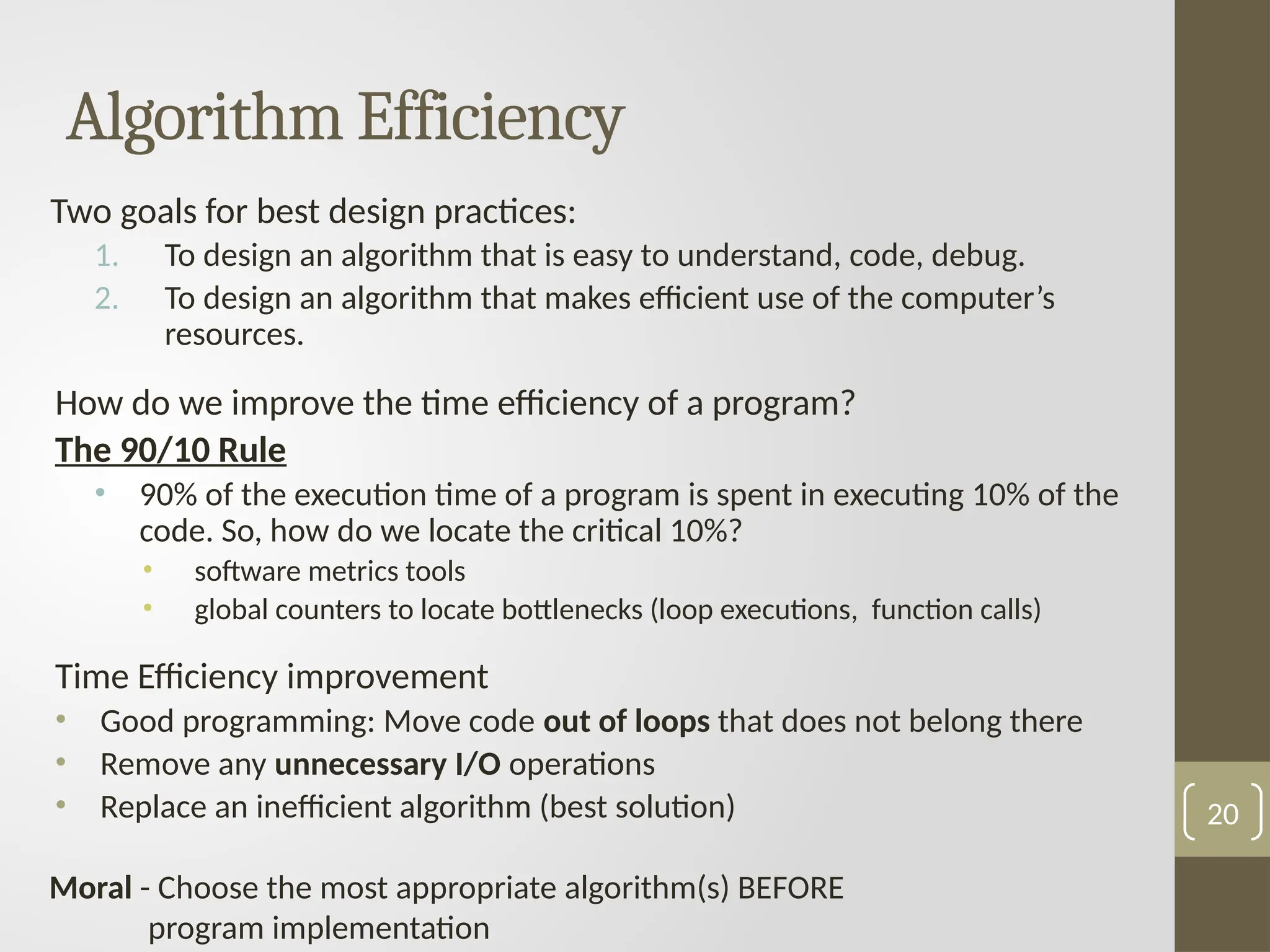 Algorithm Efficiency
Two goals for best design practices:
1. To design an algorithm that is easy to understand, code, debug.
2. To design an algorithm that makes efficient use of the computer’s
resources.
How do we improve the time efficiency of a program?
The 90/10 Rule
• 90% of the execution time of a program is spent in executing 10% of the
code. So, how do we locate the critical 10%?
• software metrics tools
• global counters to locate bottlenecks (loop executions, function calls)
Time Efficiency improvement
• Good programming: Move code out of loops that does not belong there
• Remove any unnecessary I/O operations
• Replace an inefficient algorithm (best solution)
Moral - Choose the most appropriate algorithm(s) BEFORE
program implementation
20
 