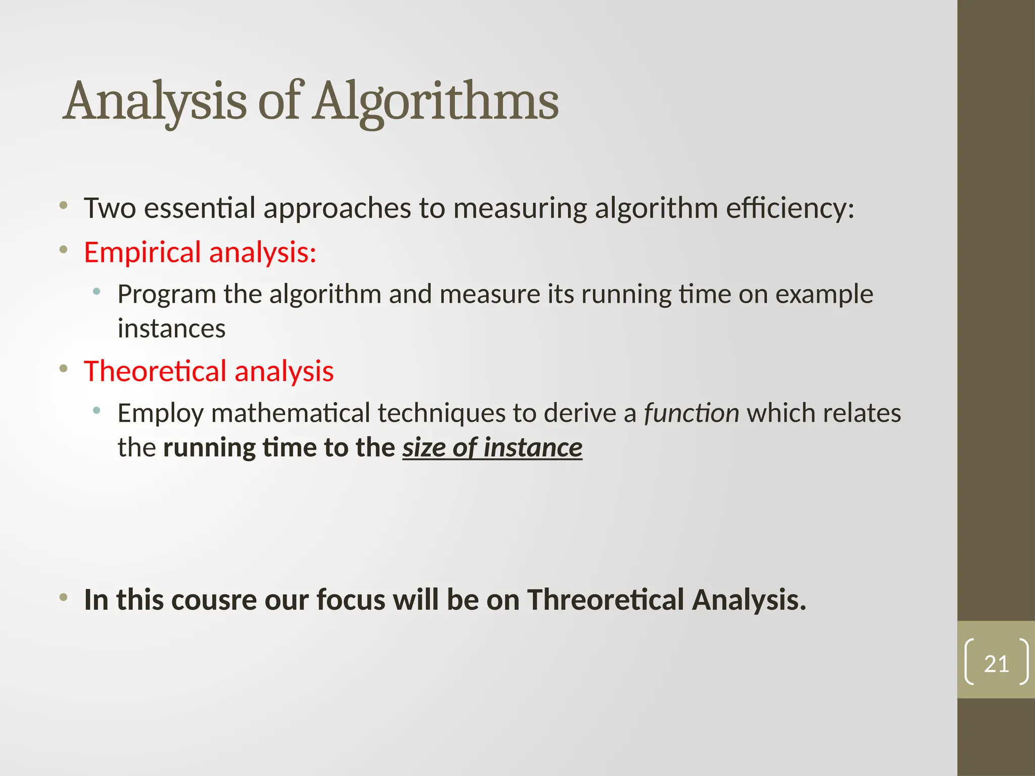 Analysis of Algorithms
• Two essential approaches to measuring algorithm efficiency:
• Empirical analysis:
• Program the algorithm and measure its running time on example
instances
• Theoretical analysis
• Employ mathematical techniques to derive a function which relates
the running time to the size of instance
• In this cousre our focus will be on Threoretical Analysis.
21
 