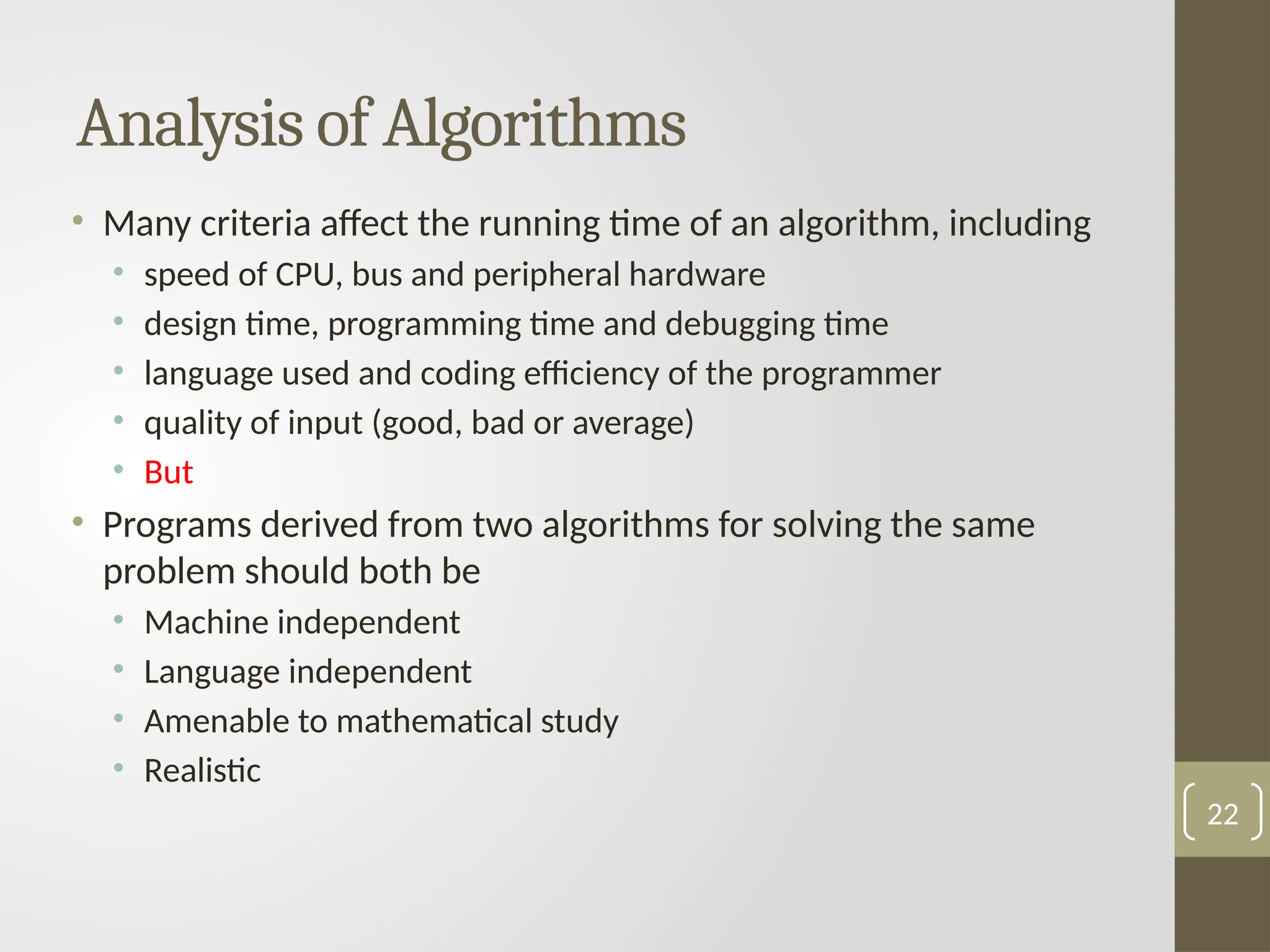Analysis of Algorithms
• Many criteria affect the running time of an algorithm, including
• speed of CPU, bus and peripheral hardware
• design time, programming time and debugging time
• language used and coding efficiency of the programmer
• quality of input (good, bad or average)
• But
• Programs derived from two algorithms for solving the same
problem should both be
• Machine independent
• Language independent
• Amenable to mathematical study
• Realistic
22
 