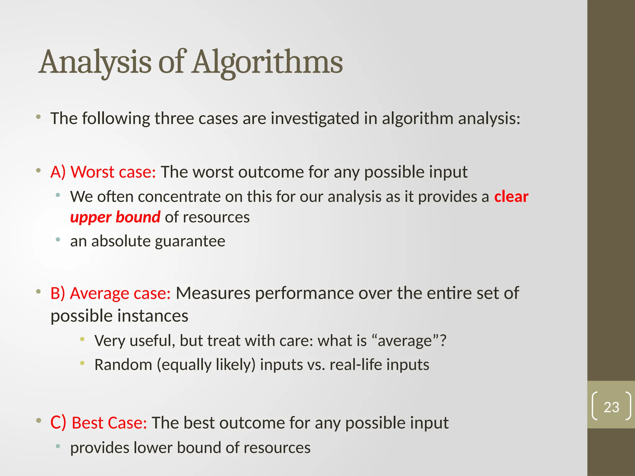 • The following three cases are investigated in algorithm analysis:
• A) Worst case: The worst outcome for any possible input
• We often concentrate on this for our analysis as it provides a clear
upper bound of resources
• an absolute guarantee
• B) Average case: Measures performance over the entire set of
possible instances
• Very useful, but treat with care: what is “average”?
• Random (equally likely) inputs vs. real-life inputs
• C) Best Case: The best outcome for any possible input
• provides lower bound of resources
Analysis of Algorithms
23
 
