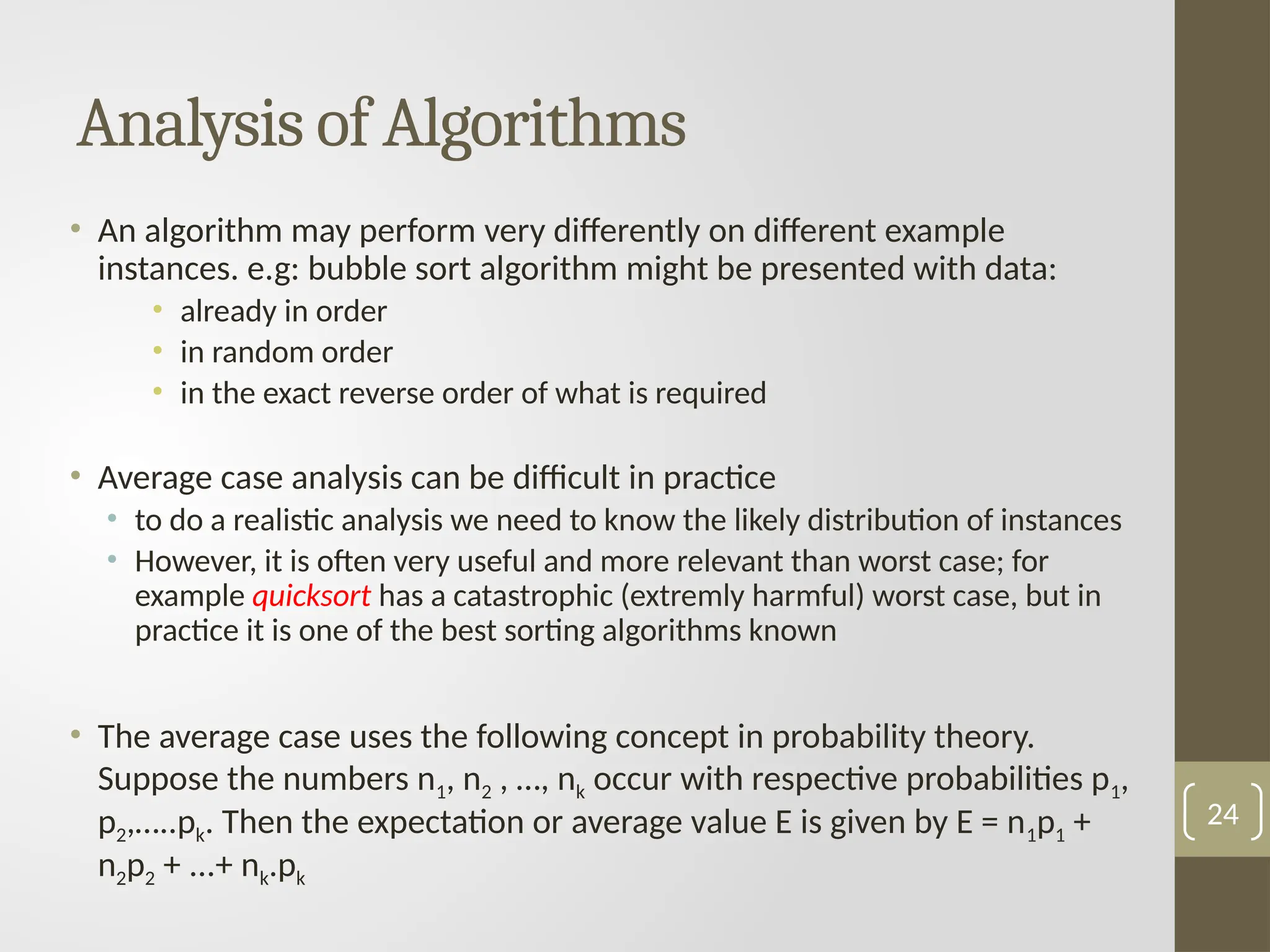 • An algorithm may perform very differently on different example
instances. e.g: bubble sort algorithm might be presented with data:
• already in order
• in random order
• in the exact reverse order of what is required
• Average case analysis can be difficult in practice
• to do a realistic analysis we need to know the likely distribution of instances
• However, it is often very useful and more relevant than worst case; for
example quicksort has a catastrophic (extremly harmful) worst case, but in
practice it is one of the best sorting algorithms known
• The average case uses the following concept in probability theory.
Suppose the numbers n1, n2 , …, nk occur with respective probabilities p1,
p2,…..pk. Then the expectation or average value E is given by E = n1p1 +
n2p2 + ...+ nk.рk
Analysis of Algorithms
24
 