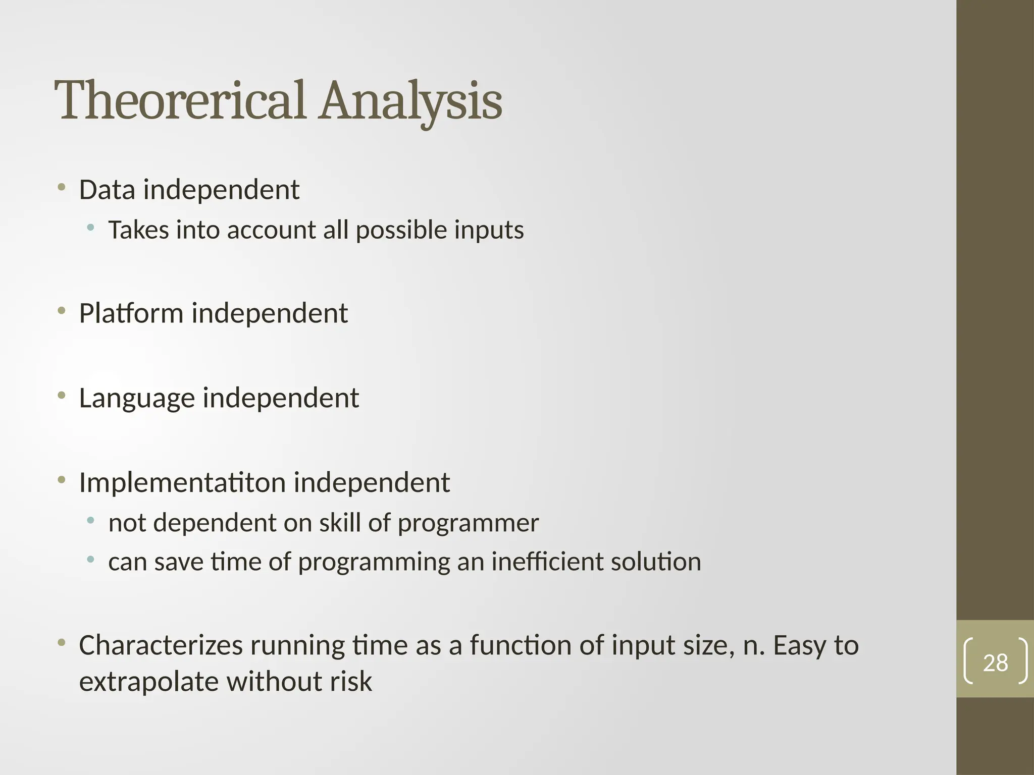 Theorerical Analysis
• Data independent
• Takes into account all possible inputs
• Platform independent
• Language independent
• Implementatiton independent
• not dependent on skill of programmer
• can save time of programming an inefficient solution
• Characterizes running time as a function of input size, n. Easy to
extrapolate without risk
28
 