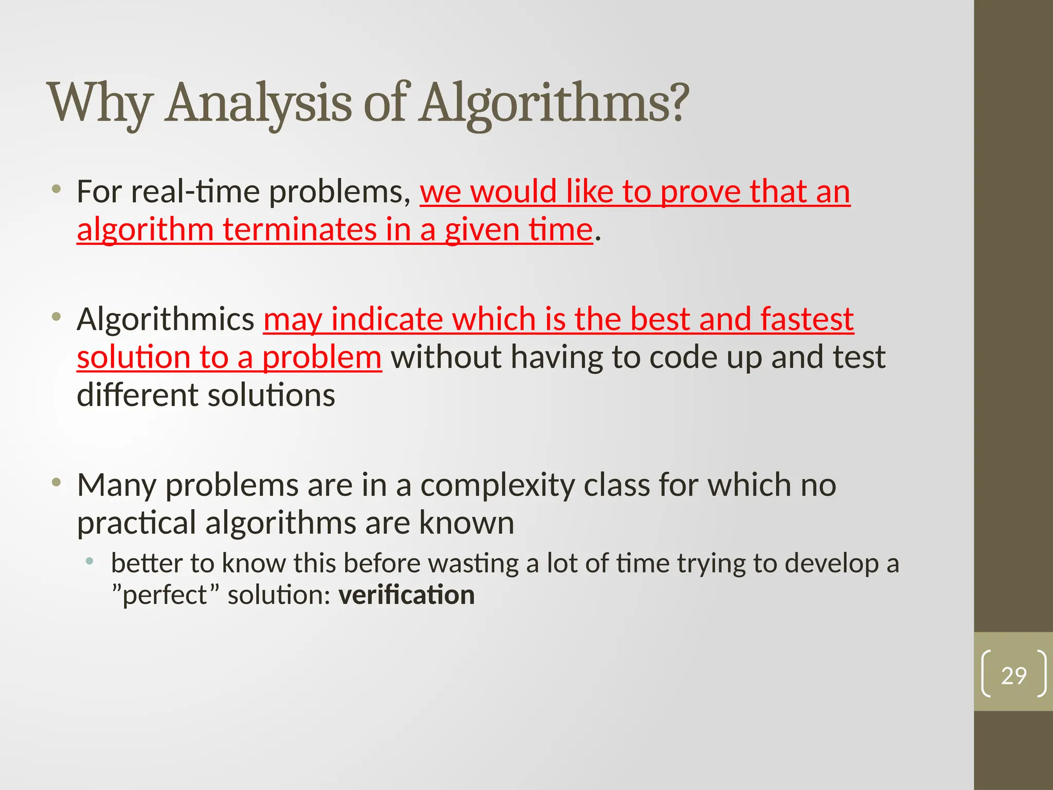 Why Analysis of Algorithms?
• For real-time problems, we would like to prove that an
algorithm terminates in a given time.
• Algorithmics may indicate which is the best and fastest
solution to a problem without having to code up and test
different solutions
• Many problems are in a complexity class for which no
practical algorithms are known
• better to know this before wasting a lot of time trying to develop a
”perfect” solution: verification
29
 