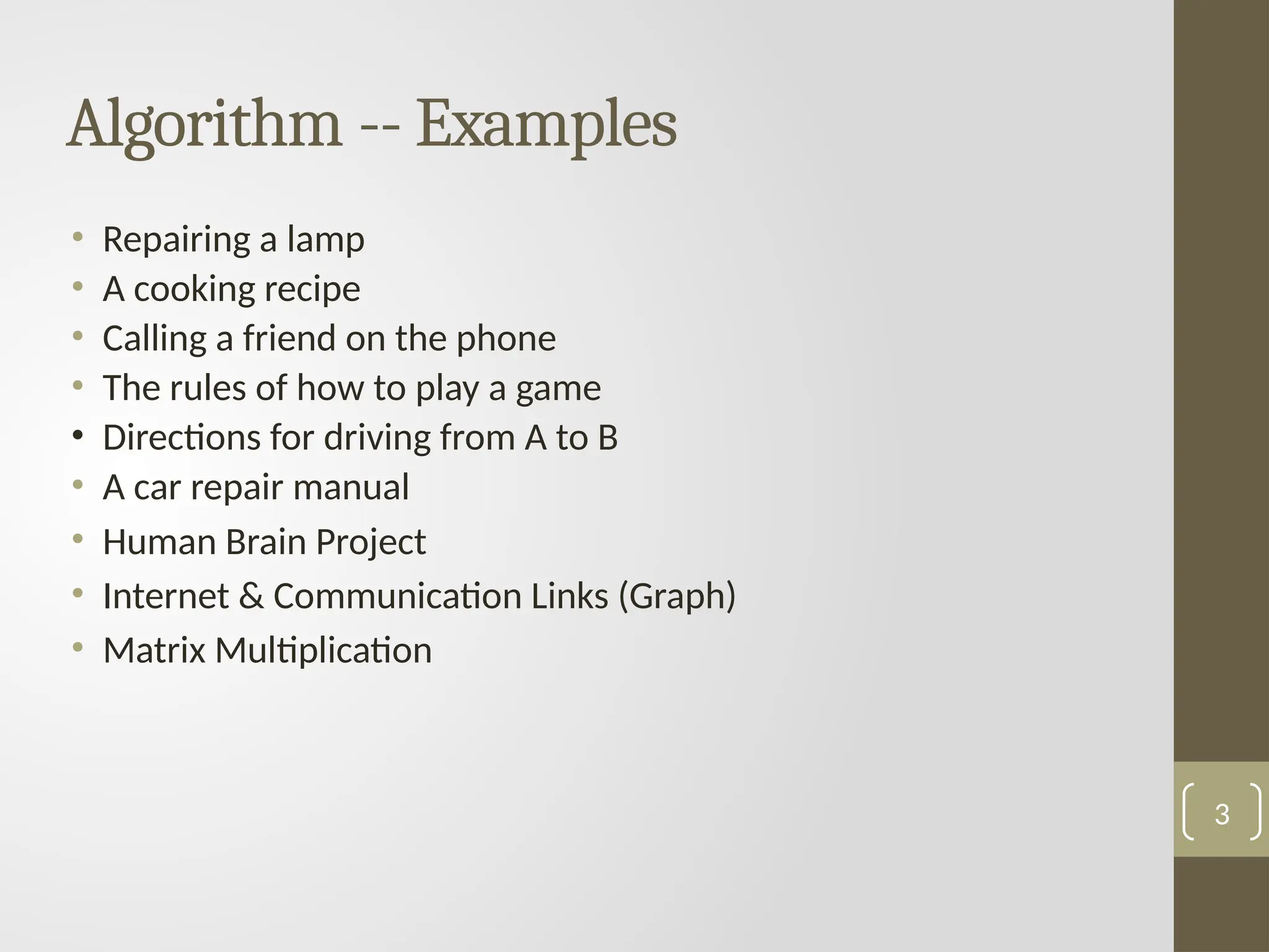 Algorithm -- Examples
• Repairing a lamp
• A cooking recipe
• Calling a friend on the phone
• The rules of how to play a game
• Directions for driving from A to B
• A car repair manual
• Human Brain Project
• Internet & Communication Links (Graph)
• Matrix Multiplication
3
 