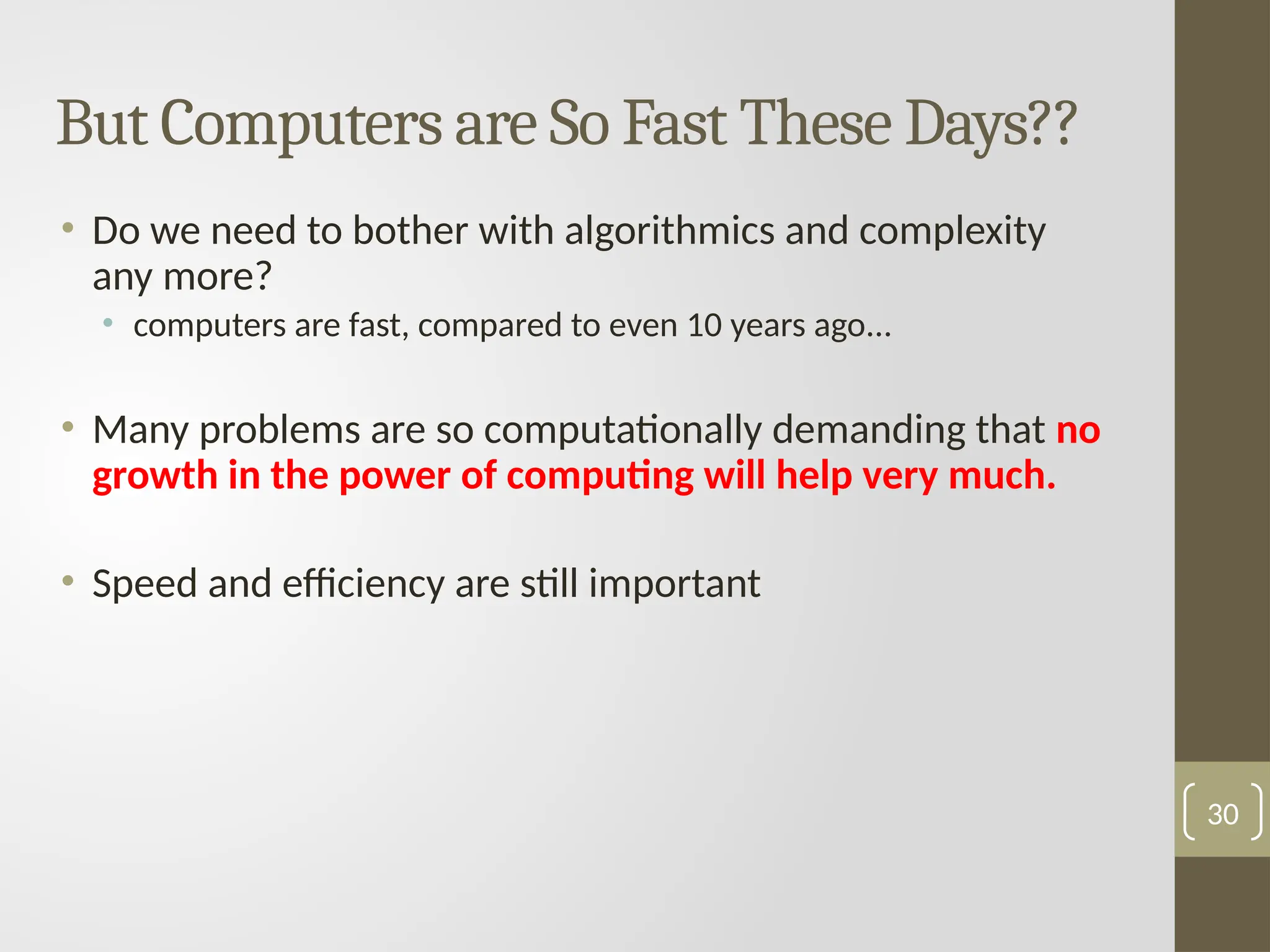 But Computers are So Fast These Days??
• Do we need to bother with algorithmics and complexity
any more?
• computers are fast, compared to even 10 years ago...
• Many problems are so computationally demanding that no
growth in the power of computing will help very much.
• Speed and efficiency are still important
30
 