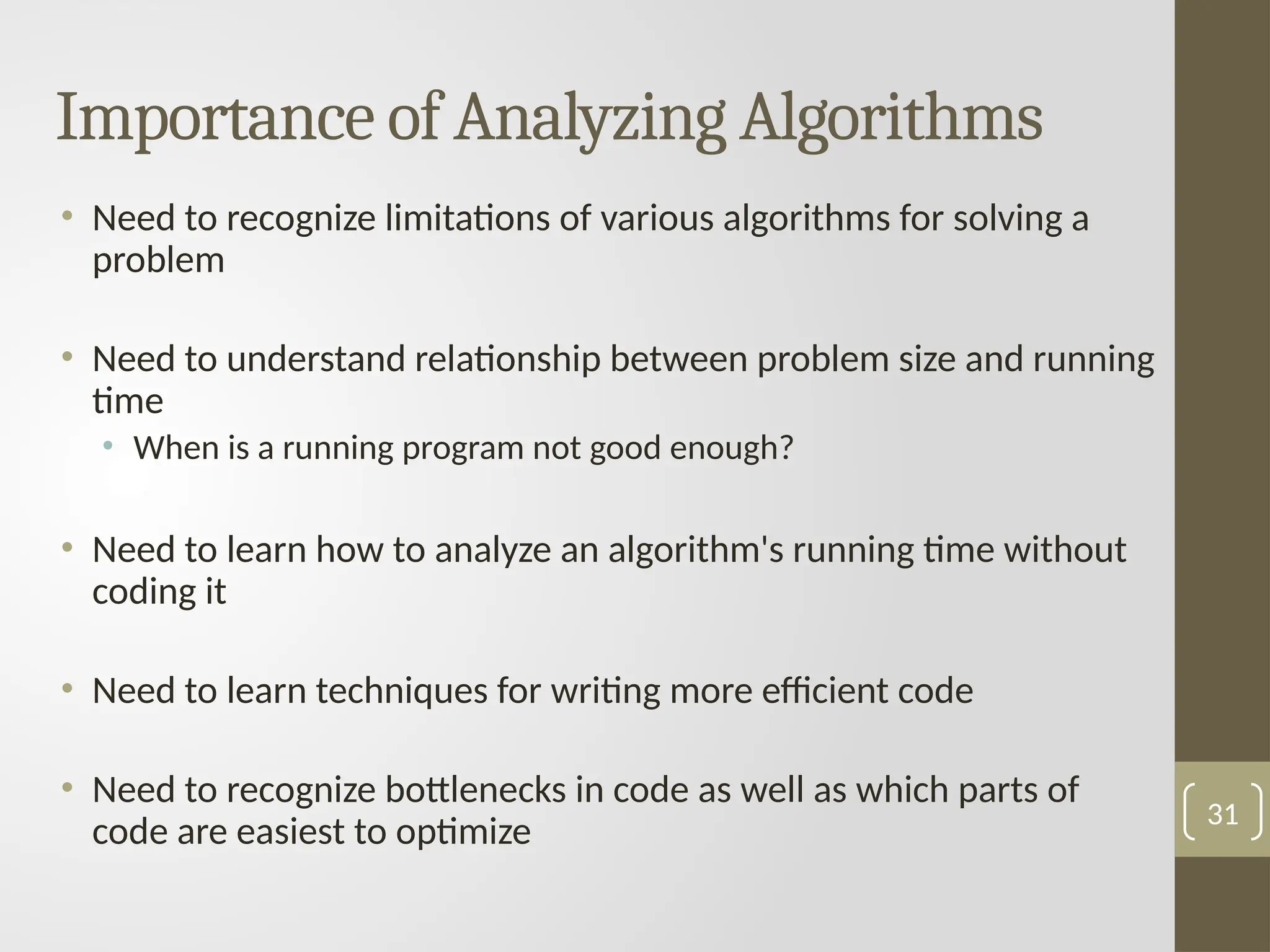 Importance of Analyzing Algorithms
• Need to recognize limitations of various algorithms for solving a
problem
• Need to understand relationship between problem size and running
time
• When is a running program not good enough?
• Need to learn how to analyze an algorithm's running time without
coding it
• Need to learn techniques for writing more efficient code
• Need to recognize bottlenecks in code as well as which parts of
code are easiest to optimize
31
 