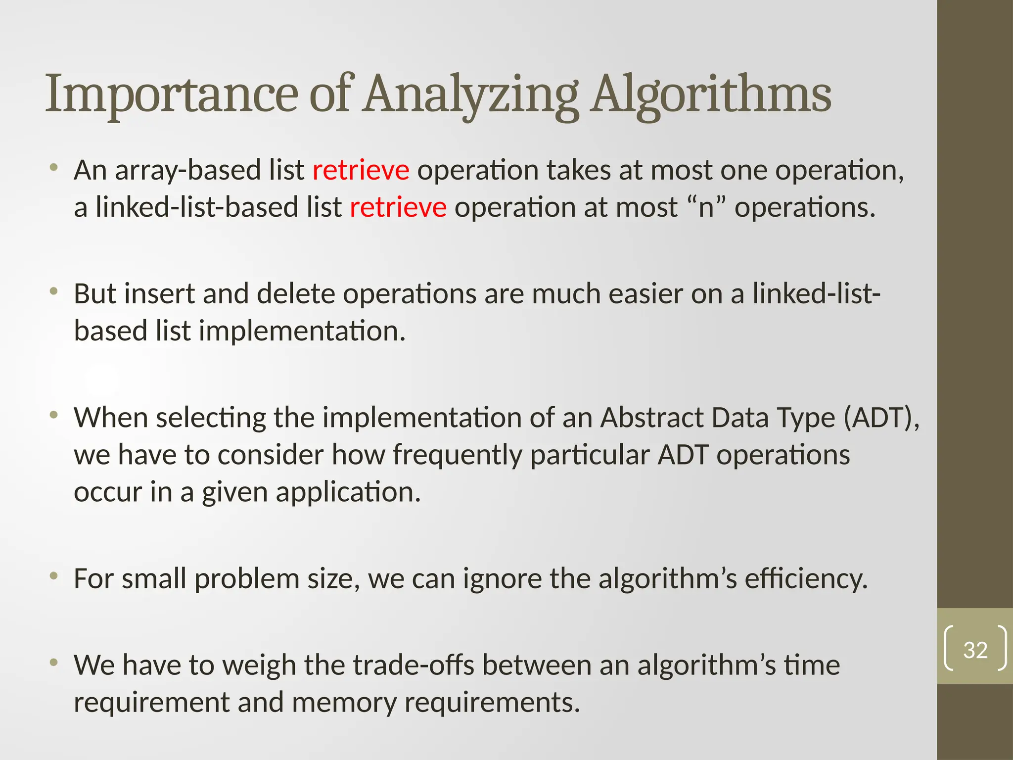Importance of Analyzing Algorithms
• An array-based list retrieve operation takes at most one operation,
a linked-list-based list retrieve operation at most “n” operations.
• But insert and delete operations are much easier on a linked-list-
based list implementation.
• When selecting the implementation of an Abstract Data Type (ADT),
we have to consider how frequently particular ADT operations
occur in a given application.
• For small problem size, we can ignore the algorithm’s efficiency.
• We have to weigh the trade-offs between an algorithm’s time
requirement and memory requirements.
32
 