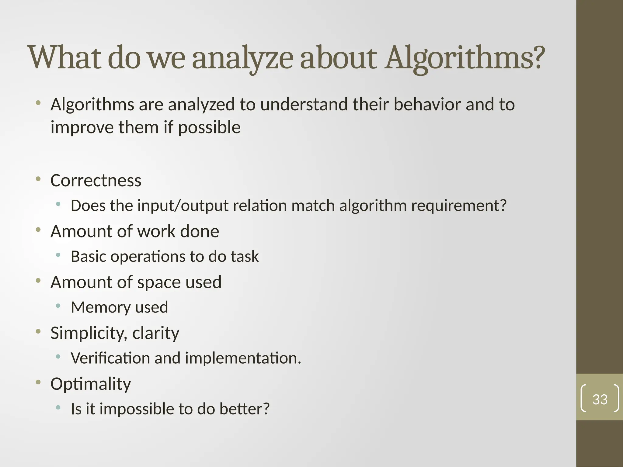 What do we analyze about Algorithms?
• Algorithms are analyzed to understand their behavior and to
improve them if possible
• Correctness
• Does the input/output relation match algorithm requirement?
• Amount of work done
• Basic operations to do task
• Amount of space used
• Memory used
• Simplicity, clarity
• Verification and implementation.
• Optimality
• Is it impossible to do better?
33
 