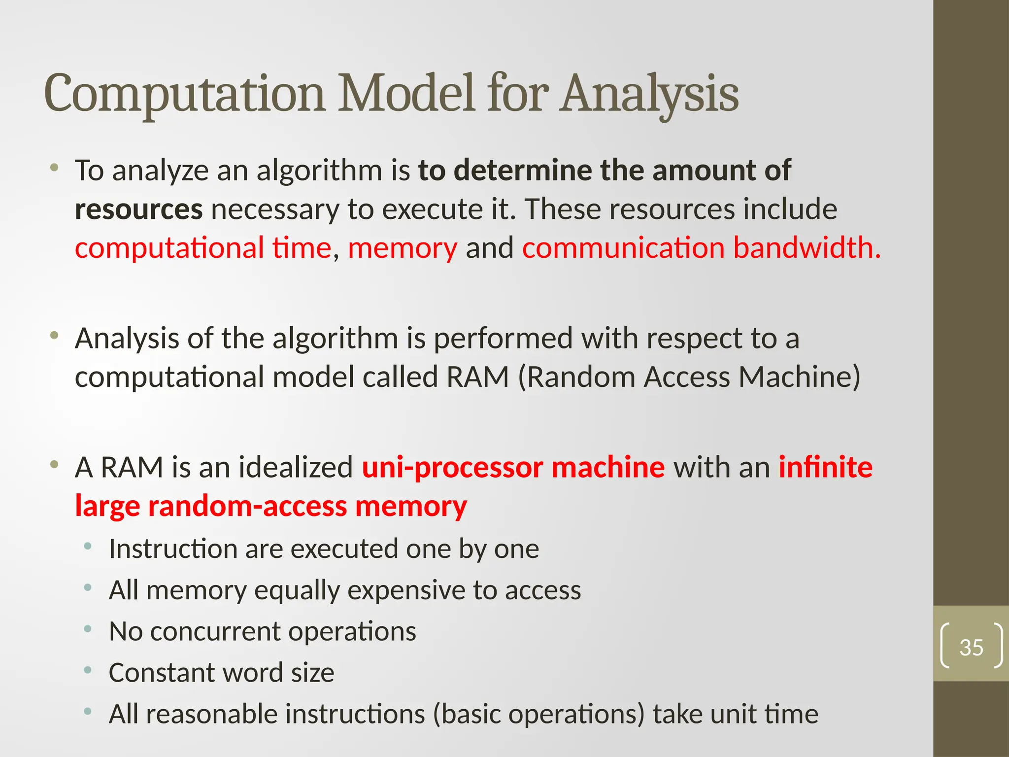 Computation Model for Analysis
• To analyze an algorithm is to determine the amount of
resources necessary to execute it. These resources include
computational time, memory and communication bandwidth.
• Analysis of the algorithm is performed with respect to a
computational model called RAM (Random Access Machine)
• A RAM is an idealized uni-processor machine with an infinite
large random-access memory
• Instruction are executed one by one
• All memory equally expensive to access
• No concurrent operations
• Constant word size
• All reasonable instructions (basic operations) take unit time
35
 